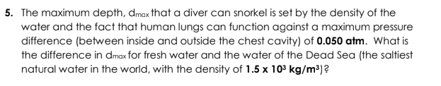 The maximum depth, dmax that a diver can snorkel is set by the density of the
water and the fact that human lungs can function against a maximum pressure
difference (between inside and outside the chest cavity) of 0.050 atm. What is
the difference in dmax for fresh water and the water of the Dead Sea (the saltiest
natural water in the world, with the density of 1.5 x 10 kg/m³)?
