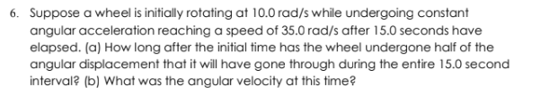 Suppose a wheel is initially rotating at 10.0 rad/s while undergoing constant
angular acceleration reaching a speed of 35.0 rad/s after 15.0 seconds have
elapsed. (a) How long after the initial fime has the wheel undergone half of the
angular displacement that it will have gone through during the entire 15.0 second
interval? (b) What was the angular velocity at this time?
