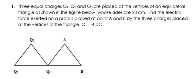 1. Three equal charges Qi, Q2 and Q3 are placed at the vertices of an equilateral
triangle as shown in the figure below, whose sides are 20 cm. Find the electric
force exerted on a proton placed at point A and B by the three charges placed
at the vertices of the triangle. Q = -4 pC
A
В
