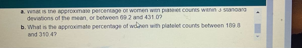 a. vnat is the approximate percentage of women witn piateiet counts witnin 3 standara
deviations of the mean, or between 69.2 and 431.0?
b. What is the approximate percentage of wdanen with platelet counts between 189.8
and 310.4?
