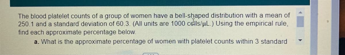 The blood platelet counts of a group of women have a bell-shaped distribution with a mean of
250.1 and a standard deviation of 60.3. (All units are 1000 cells/uL.) Using the empirical rule,
find each approximate percentage below.
a. What is the approximate percentage of women with platelet counts within 3 standard
