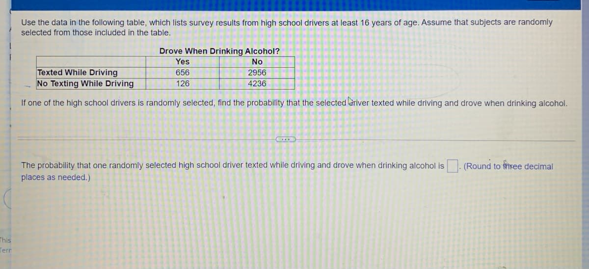 Use the data in the following table, which lists survey results from high school drivers at least 16 years of age. Assume that subjects are randomly
selected from those included in the table.
Drove When Drinking Alcohol?
Yes
No
Texted While Driving
No Texting While Driving
656
2956
126
4236
If one of the high school drivers is randomly selected, find the probability that the selected ariver texted while driving and drove when drinking alcohol.
The probability that one randomly selected high school driver texted while driving and drove when drinking alcohol is. (Round to three decimal
places as needed.)
This
Terr
