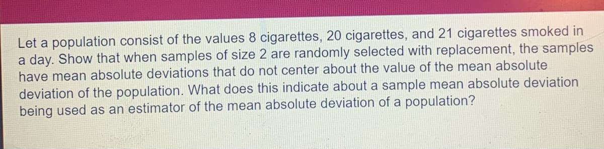 Let a population consist of the values 8 cigarettes, 20 cigarettes, and 21 cigarettes smoked in
a day. Show that when samples of size 2 are randomly selected with replacement, the samples
have mean absolute deviations that do not center about the value of the mean absolute
deviation of the population. What does this indicate about a sample mean absolute deviation
being used as an estimator of the mean absolute deviation of a population?
