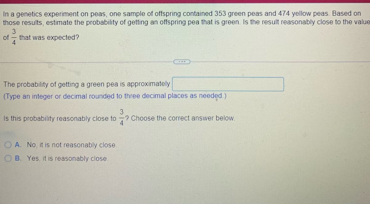 In a genetics experiment on peas, one sample of offspring contained 353 green peas and 474 yellow peas. Based on
those results, estimate the probability of getting an offspring pea that is green. Is the result reasonably close to the value
3
of that was expected?
4
The probability of getting a green pea is approximately
(Type an integer or decimal rounded to three decimal places as needed.)
Is this probability reasonably close to ? Choose the correct answer below.
4
A. No, it is not reasonably close.
B. Yes, it is reasonably close.
