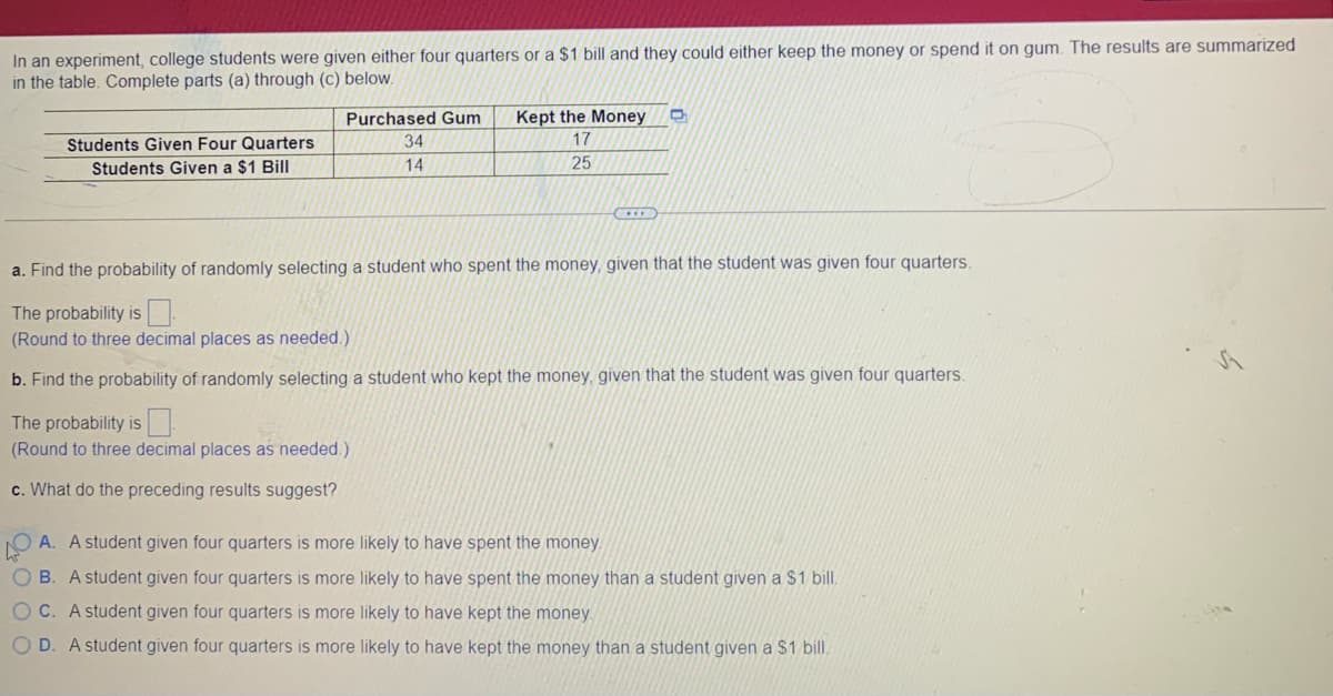 In an experiment, college students were given either four quarters or a $1 bill and they could either keep the money or spend it on gum. The results are summarized
in the table. Complete parts (a) through (c) below.
Purchased Gum
Kept the Money
Students Given Four Quarters
34
17
Students Given a $1 Bill
14
25
a. Find the probability of randomly selecting a student who spent the money, given that the student was given four quarters.
The probability is
(Round to three decimal places as needed.)
b. Find the probability of randomly selecting a student who kept the money, given that the student was given four quarters
The probability is
(Round to three decimal places as needed.)
c. What do the preceding results suggest?
A. A student given four quarters is more likely to have spent the money.
O B. A student given four quarters is more likely to have spent the money than a student given a $1 bill.
OC. A student given four quarters is more likely to have kept the money
OD. A student given four quarters is more likely to have kept the money than a student given a $1 bill,
