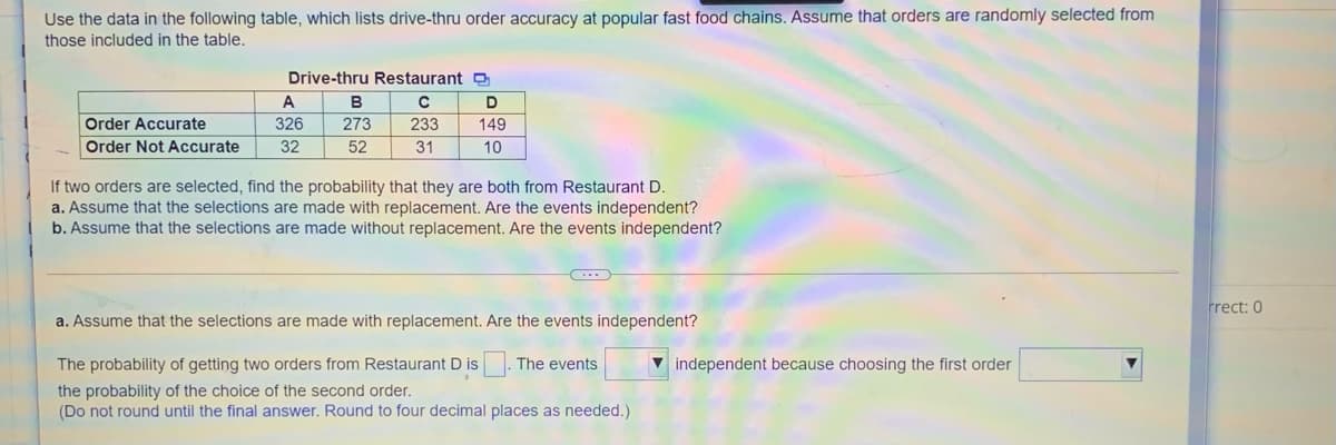Use the data in the following table, which lists drive-thru order accuracy at popular fast food chains. Assume that orders are randomly selected from
those included in the table.
Drive-thru Restaurant
A
B
Order Accurate
326
273
233
149
Order Not Accurate
32
52
31
10
If two orders are selected, find the probability that they are both from Restaurant D.
a. Assume that the selections are made with replacement. Are the events independent?
b. Assume that the selections are made without replacement. Are the events independent?
Frect: 0
a. Assume that the selections are made with replacement. Are the events independent?
The probability of getting two orders from Restaurant D is. The events
v independent because choosing the first order
the probability of the choice of the second order.
(Do not round until the final answer. Round to four decimal places as needed.)
