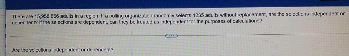 There are 15,958,866 adults in a region. If a polling organization randomly selects 1235 adults without replacement, are the selections independent or
dependent? If the selections are dependent, can they be treated as independent for the purposes of calculations?
Are the selections independent or dependent?
