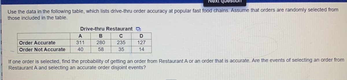 Next question
Use the data in the following table, which lists drive-thru order accuracy at popular fast food chains. Assume that orders are randomly selected from
those included in the table.
Drive-thru Restaurant D
A
B
Order Accurate
311
280
235
127
Order Not Accurate
40
58
35
14
If one order is selected, find the probability of getting an order from Restaurant A or an order that is accurate. Are the events of selecting an order from
Restaurant A and selecting an accurate order disjoint events?
