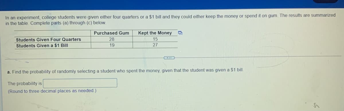 In an experiment, college students were given either four quarters or a $1 bill and they could either keep the money or spend it on gum. The results are summarized
in the table. Complete parts (a) through (c) below.
Purchased Gum
Kept the Money
Students Given Four Quarters
28
15
Students Given a $1 Bill
19
27
a. Find the probability of randomly selecting a student who spent the money, given that the student was given a $1 bill.
The probability is
(Round to three decimal places as needed.)
