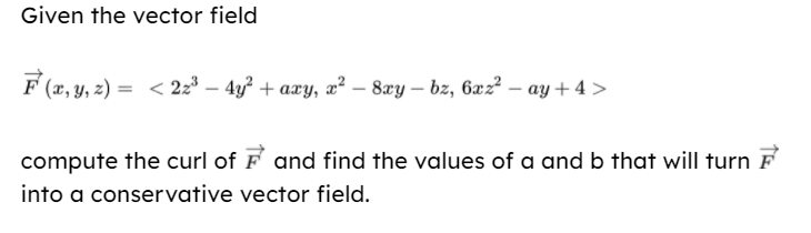 Given the vector field
F (x, y, z) = < 2z³ – 4y² + axy, x² – 8xy – bz, 6xz² – ay + 4 >
compute the curl of F and find the values of a and b that will turn F
into a conservative vector field.
