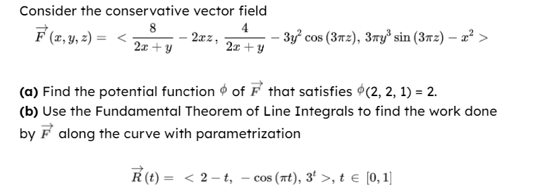 Consider the conservative vector field
4
2xz,
8
F (x, Y, z)
3y cos (3T2), 3ry³ sin (372) – a² >
2x + y
2x + y
(a) Find the potential function o of F that satisfies 9(2, 2, 1) = 2.
(b) Use the Fundamental Theorem of Line Integrals to find the work done
by F along the curve with parametrization
= < 2 – t, – cos (at), 3' >, te [0,1]
