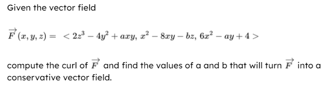 Given the vector field
F (x, y, 2) = < 2z³ – 4y² + axy, æ² – 8xy – bz, 62² – ay + 4 >
compute the curl of F and find the values of a and b that will turn F into a
conservative vector field.
