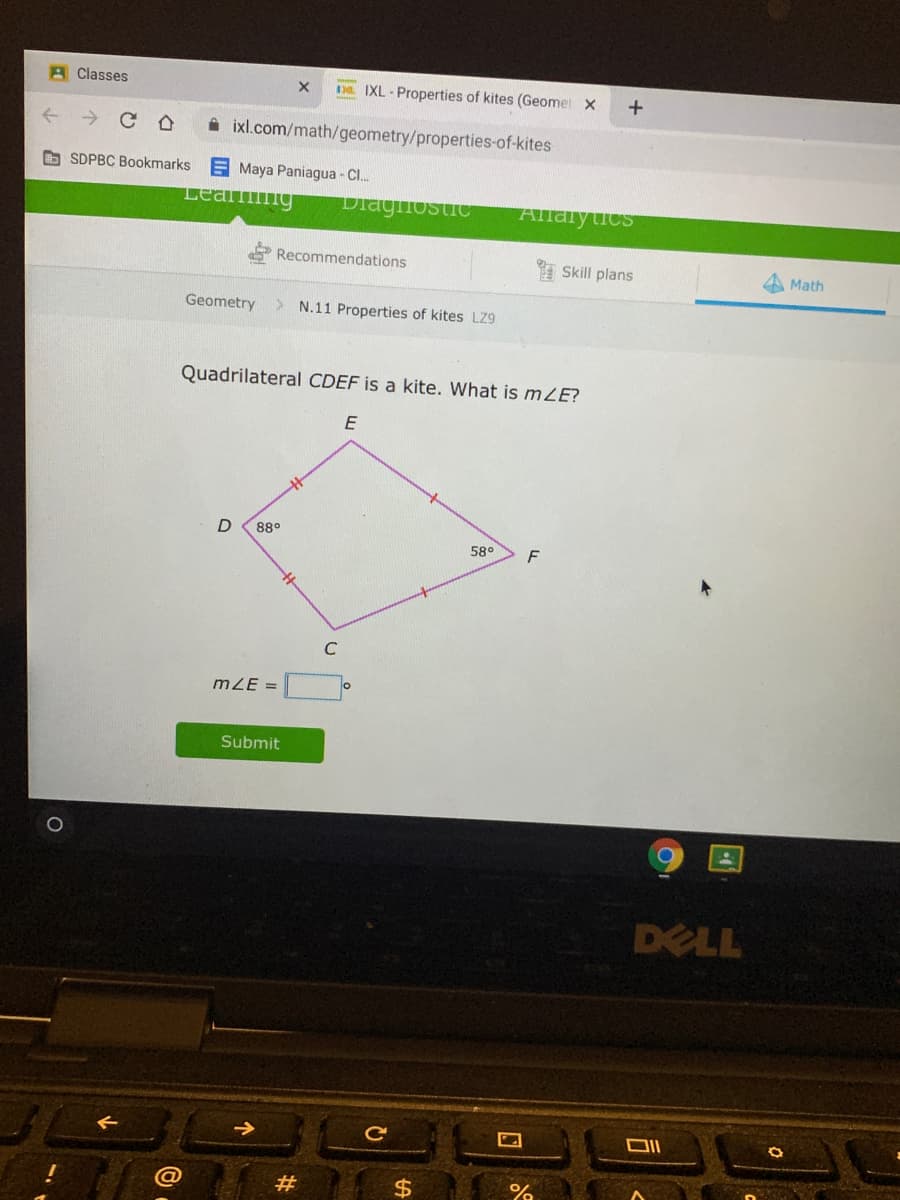 A Classes
De. IXL - Properties of kites (Geomet X
+
A ixl.com/math/geometry/properties-of-kites
O SDPBC Bookmarks
E Maya Paniagua - C..
Lea ng
Dlagliostic
Allalyucs
Recommendations
I Skill plans
A Math
Geometry
N.11 Properties of kites LZ9
Quadrilateral CDEF is a kite. What is mZE?
E
88°
58°
C
mZE =
Submit
DELL
ce
