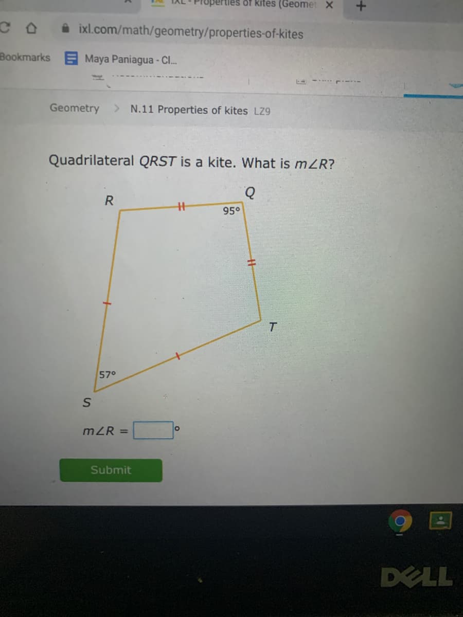 tles of kites (Geomet X
i ixl.com/math/geometry/properties-of-kites
Bookmarks E Maya Paniagua - Cl.
Geometry
> N.11 Properties of kites LZ9
Quadrilateral QRST is a kite. What is mZR?
R
95°
57°
mZR =
Submit
DELL
