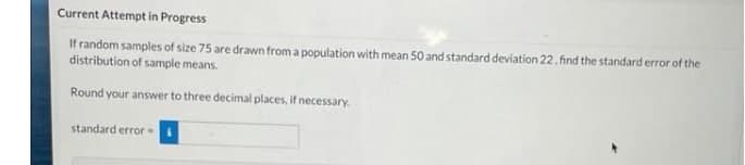 Current Attempt in Progress
If random samples of size 75 are drawn from a population with mean 50 and standard deviation 22. find the standard error of the
distribution of sample means.
Round your answer to three decimal places, if ne
standard error
