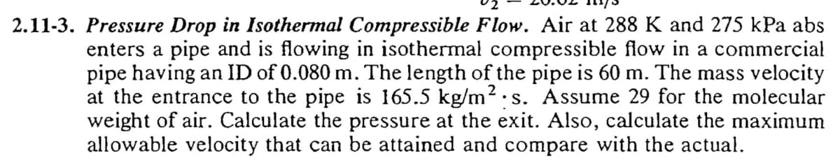 2.11-3. Pressure Drop in Isothermal Compressible Flow. Air at 288 K and 275 kPa abs
enters a pipe and is flowing in isothermal compressible flow in a commercial
pipe having an ID of 0.080 m. The length of the pipe is 60 m. The mass velocity
at the entrance to the pipe is 165.5 kg/m². s. Assume 29 for the molecular
weight of air. Calculate the pressure at the exit. Also, calculate the maximum
allowable velocity that can be attained and compare with the actual.