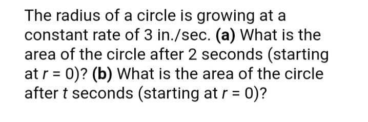 The radius of a circle is growing at a
constant rate of 3 in./sec. (a) What is the
area of the circle after 2 seconds (starting
at r = 0)? (b) What is the area of the circle
after t seconds (starting at r = 0)?
