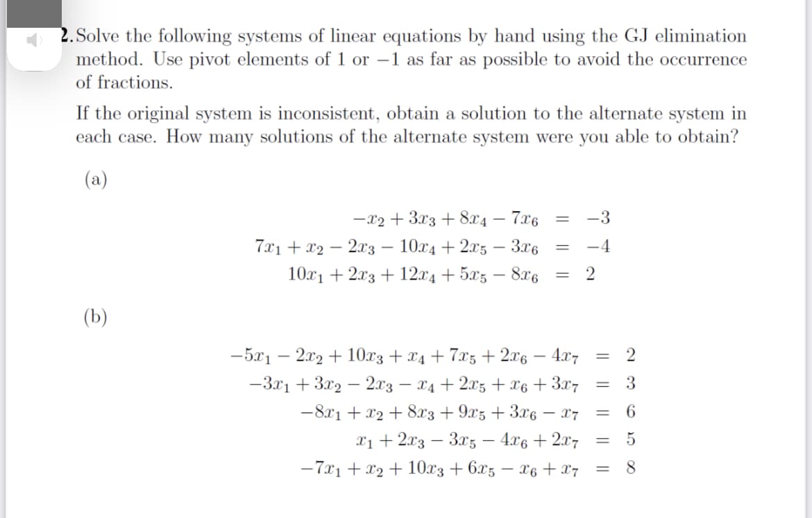 2. Solve the following systems of linear equations by hand using the GJ elimination
method. Use pivot elements of 1 or –1 as far as possible to avoid the occurrence
of fractions.
If the original system is inconsistent, obtain a solution to the alternate system in
each case. How many solutions of the alternate system were you able to obtain?
(a)
-x2 + 3x3 + 8x4 – 7x6
-3
7x1 + x2 – 2x3 – 10x4 + 2x5 – 3x6
-4
10x1 + 2x3 + 12x4 + 5x5 – 8x6
(b)
-5x1 – 2x2 + 10.x3 + x4 + 7x5 + 2.x6 – 4x7
-3x1 + 3x2 – 2.x3 – x4 + 2xz + x6 + 3x7
3.
%3|
-8x1 + x2 + 8x3 + 9x5 + 3x6 – 17
X1 + 2x3 – 3x5 – 4.x6 + 2x7
-7x1 + x2 + 10x3 + 6x5 – x6 + x7
6.
%3D
8
||||
|| || ||
|| ||||
