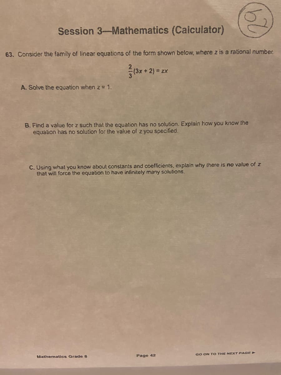 Session 3-Mathematics (Calculator)
63. Consider the family of linear equations of the form shown below, where z is a rational number.
+ 2) = zx
A. Solve the equation when z = 1.
B. Find a value for z such that the equation has no solution. Explain how you know the
equalion has no solution for the value of z you specified.
C. Using whal you know about constants and coefficients, explain why there is no value of z
that will force the equation to have infinitely many solutions.
Page 42
GO ON TO THE NEXT PAGE >
Mathematics Grade 8
