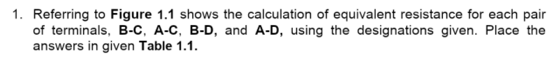 1. Referring to Figure 1.1 shows the calculation of equivalent resistance for each pair
of terminals, B-C, A-C, B-D, and A-D, using the designations given. Place the
answers in given Table 1.1.
