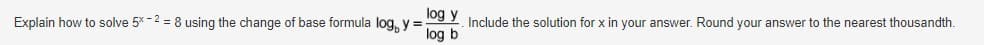 Explain how to solve 5* -2 = 8 using the change of base formula log, y% =
1og y Include the solution for x in your answer. Round your answer to the nearest thousandth.
log b
