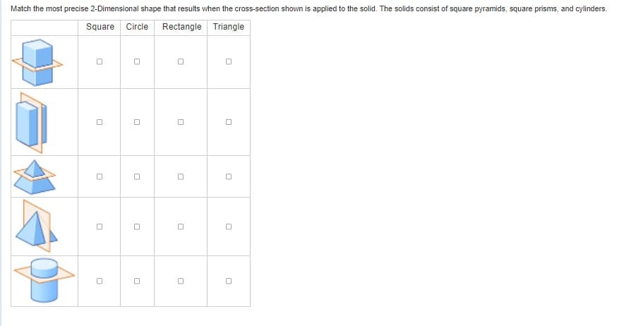 Match the most precise 2-Dimensional shape that results when the cross-section shown is applied to the solid. The solids consist of square pyramids, square prisms, and cylinders.
Square Circle Rectangle Triangle
