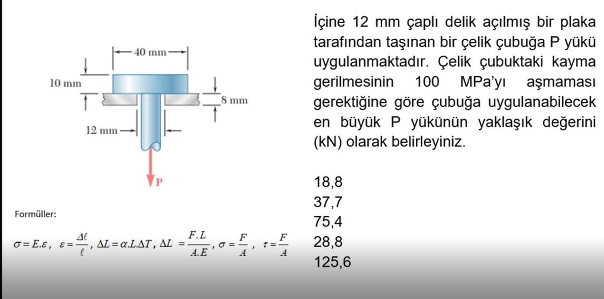 İçine 12 mm çaplı delik açılmış bir plaka
tarafından taşınan bir çelik çubuğa P yükü
uygulanmaktadır. Çelik çubuktaki kayma
gerilmesinin
gerektiğine göre çubuğa uygulanabilecek
en büyük P yükünün yaklaşık değerini
(kN) olarak belirleyiniz.
40 mm
100
MPa'yı aşmaması
10 mm
8 mm
12 mm
18,8
37,7
Formüller:
75,4
F.L
ΔL- α.LΔΤ , ΔL =
A.E
F
,O = -
A
o-, - 28,8
125,6
F
O= E.ɛ, ɛ =
T =-
