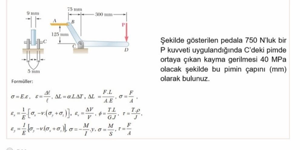 75 mm
9 mm
300 mm
B
125 mm
Şekilde gösterilen pedala 750 N'luk bir
P kuvveti uygulandığında C'deki pimde
ortaya çıkan kayma gerilmesi 40 MPa
olacak şekilde bu pimin çapını (mm)
5 m
olarak bulunuz.
Formüller:
F.L
O =E.E, E=, AL = a.L.AT, AL =
A.E
F
O =-
AV
T.L
T.p
V
G.J'
F
e, =lo, -v(a, +0,), a =-M
M
V. O =
A
