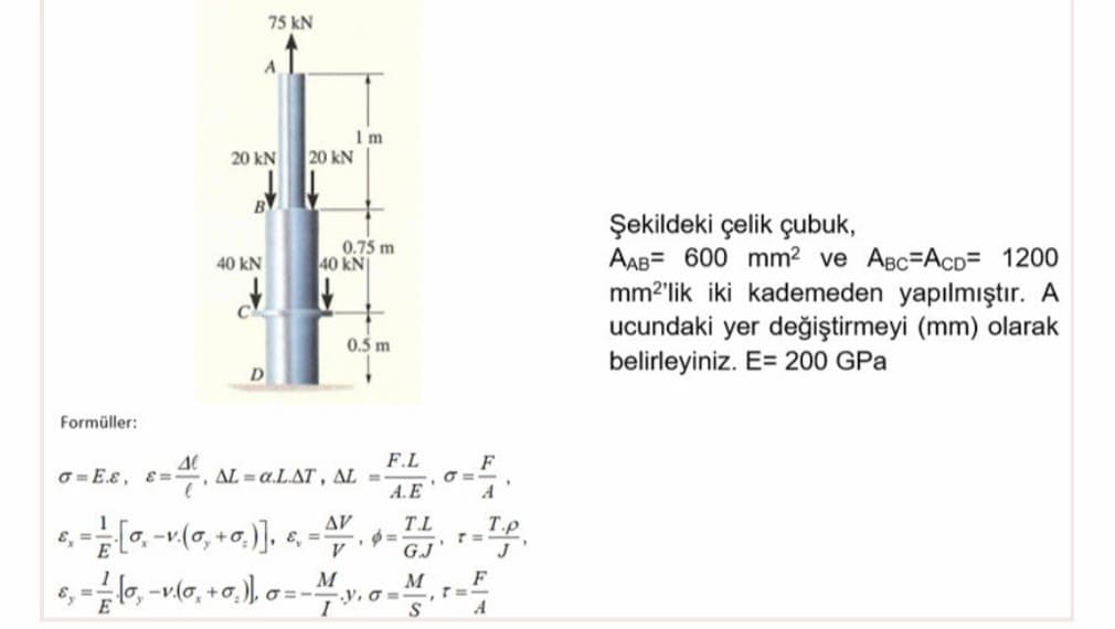 75 kN
20 kN
20 kN
B
Şekildeki çelik çubuk,
AAB= 600 mm2 ve ABc=AcD= 1200
mm2'lik iki kademeden yapılmıştır. A
ucundaki yer değiştirmeyi (mm) olarak
belirleyiniz. E= 200 GPa
0.75 m
40 kN
40 kN
0.5 m
D
Formüller:
F.L
F
O = E.E, E =
AL a.L.AT, AL
A.E
A
AV
T.L
T.p
GJ
F
T=-
A
M
M
+o
