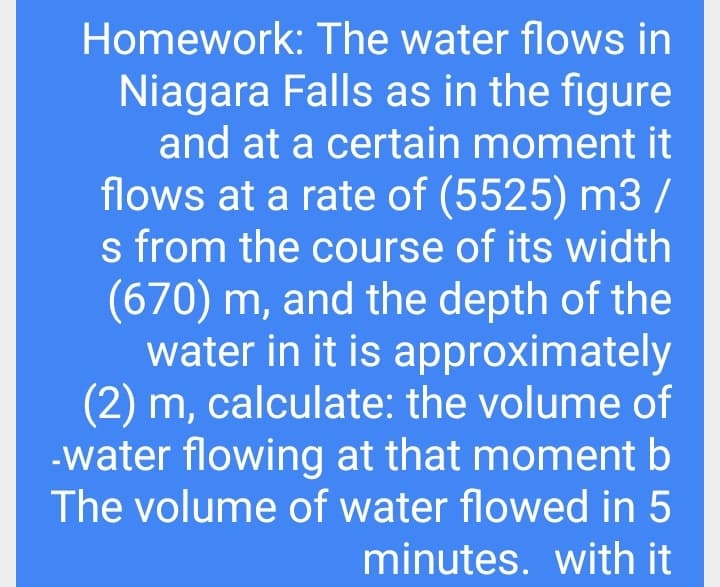 Homework: The water flows in
Niagara Falls as in the figure
and at a certain moment it
flows at a rate of (5525) m3 /
s from the course of its width
(670) m, and the depth of the
water in it is approximately
(2) m, calculate: the volume of
-water flowing at that moment b
The volume of water flowed in 5
minutes. with it
