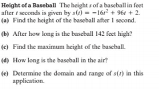 Height of a Baseball The height s of a baseball in feet
after t seconds is given by s(1) = -161² + 961 + 2.
(a) Find the height of the baseball after 1 second.
(b) After how long is the baseball 142 feet high?
(c) Find the maximum height of the baseball.
(d) How long is the baseball in the air?
(e) Determine the domain and range of s(t) in this
application.
