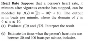 Heart Rate Suppose that a person's heart rate, x
minutes after vigorous exercise has stopped, can be
modeled by flx) = x – 10) + 80. The output
is in beats per minute, where the domain of j is
0sxs 10.
(a) Evaluate f(0) and f(2). Interpret the result.
(b) Estimate the times when the person's heart rate was
between 80 and 100 beats per minute, inclusive.
