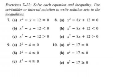 Exercises 7-22: Solve each equation and inequality. Use
set-builder or interval notation to write solution sets to the
inequalities.
7. (a) x² - x – 12 = 0 8. (a) x² - 8x + 12 = 0
(b) x² - x - 12 < 0
(b) x - 8x + 12 < 0
(c) x² - x - 12 > 0
(c) x² - 8x + 12 >0
9. (a) k² – 4 = o
10. (a) n – 17 = o
(b) k² – 4 s 0
(b) - 17 s 0
(c) k² – 4 z 0
(c) n² – 17 z 0
