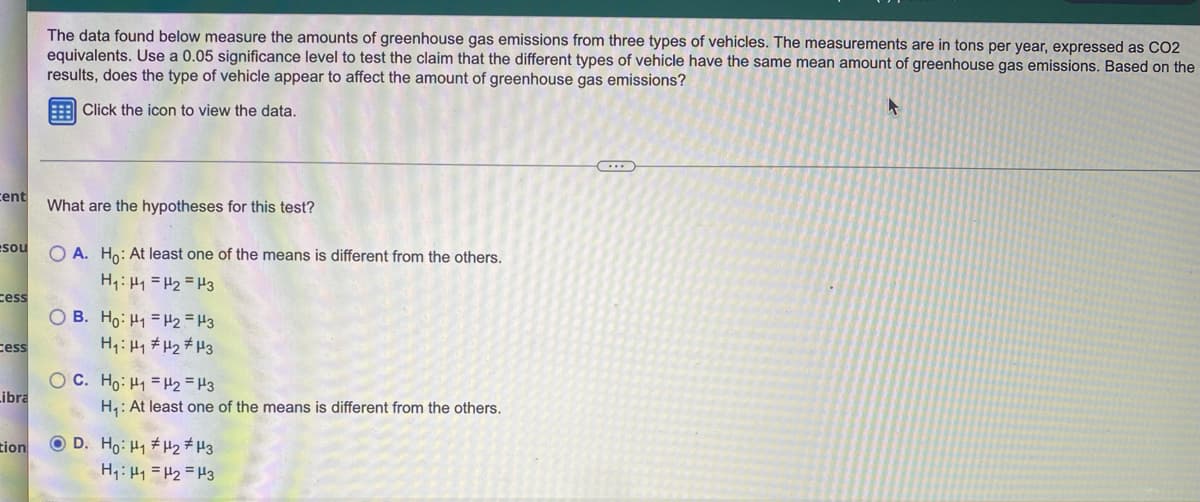 The data found below measure the amounts of greenhouse gas emissions from three types of vehicles. The measurements are in tons per year, expressed as CO2
equivalents. Use a 0.05 significance level to test the claim that the different types of vehicle have the same mean amount of greenhouse gas emissions. Based on the
results, does the type of vehicle appear to affect the amount of greenhouse gas emissions?
Click the icon to view the data.
ent
What are the hypotheses for this test?
esou
O A. Ho: At least one of the means is different from the others.
H:Hy =H2 =H3
cess
O B. Ho: H1 = H2 = H3
H,: H1 #H2#H3
cess
O C. Ho: H1 = H2 =H3
ibra
H: At least one of the means is different from the others.
tion
O D. Ho: H1 #H2#H3
H: Hy =H2 =H3
