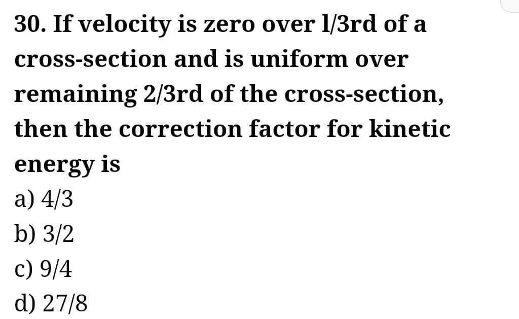 30. If velocity is zero over 1/3rd of a
cross-section and is uniform over
remaining 2/3rd of the cross-section,
then the correction factor for kinetic
energy is
a) 4/3
b) 3/2
c) 9/4
d) 27/8
