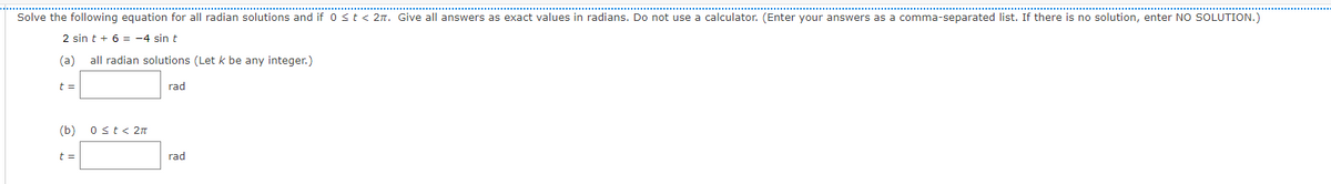 Solve the following equation for all radian solutions and if 0 st< 2n. Give all answers as exact values in radians. Do not use a calculator. (Enter your answers as a comma-separated list. If there is no solution, enter NO SOLUTION.)
2 sin t + 6 = -4 sin t
(a)
all radian solutions (Let k be any integer.)
t =
rad
(b)
Ost< 2n
t =
rad
