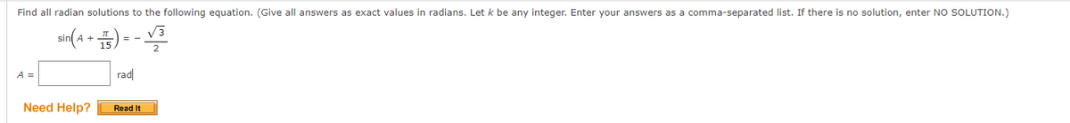 Find all radian solutions to the following equation. (Give all answers as exact values in radians. Let k be any integer. Enter your answers as a comma-separated list. If there is no solution, enter NO SOLUTION.)
sin(A + 15)
A =
rad
Need Help?
Read It
