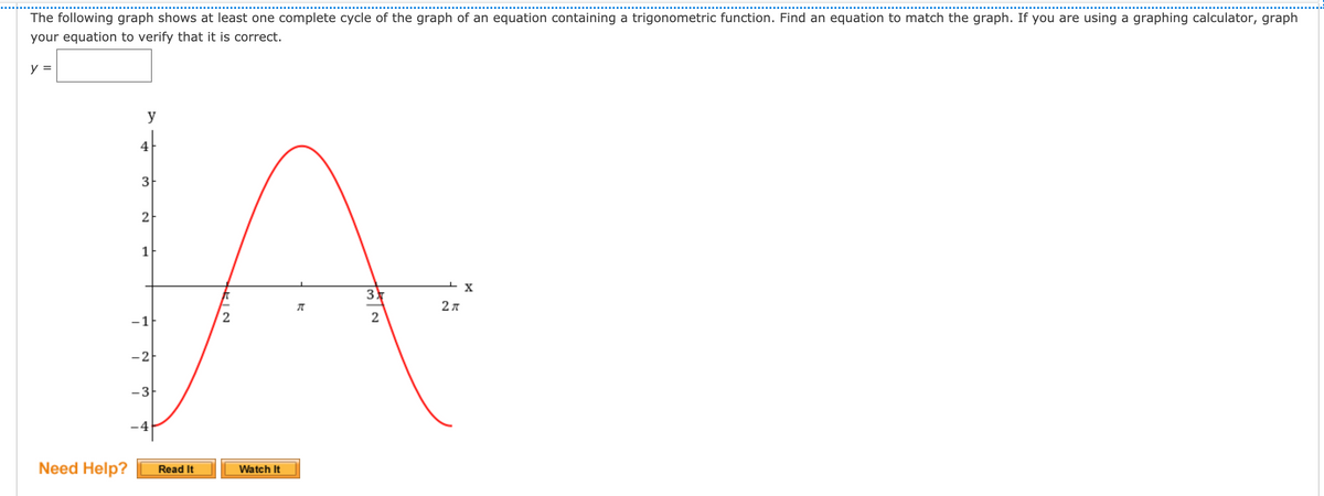 The following graph shows at least one complete cycle of the graph of an equation containing a trigonometric function. Find an equation to match the graph. If you are using a graphing calculator, graph
your equation to verify that it is correct.
y
4
3
2
1
3
2л
-1
2
-2
-3-
-4
Need Help?
Read It
Watch It

