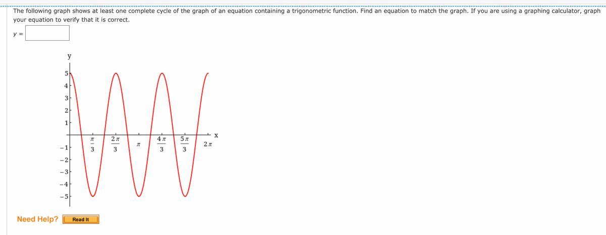 The following graph shows at least one complete cycle of the graph of an equation containing a trigonometric function. Find an equation to match the graph. If you are using a graphing calculator, graph
your equation to verify that it is correct.
y =
y
AN
4
3
2
1
2л
5л
-1
3
3
3
-2
-3-
-4
-5
Need Help?
Read It
