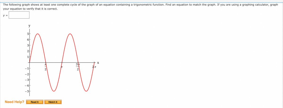 The following graph shows at least one complete cycle of the graph of an equation containing a trigonometric function. Find an equation to match the graph. If you are using a graphing calculator, graph
your equation to verify that it is correct.
y =
y
4
3
2
1
-1
2
-3-
-4
-5
Need Help?
Watch It
Read It
3
2.

