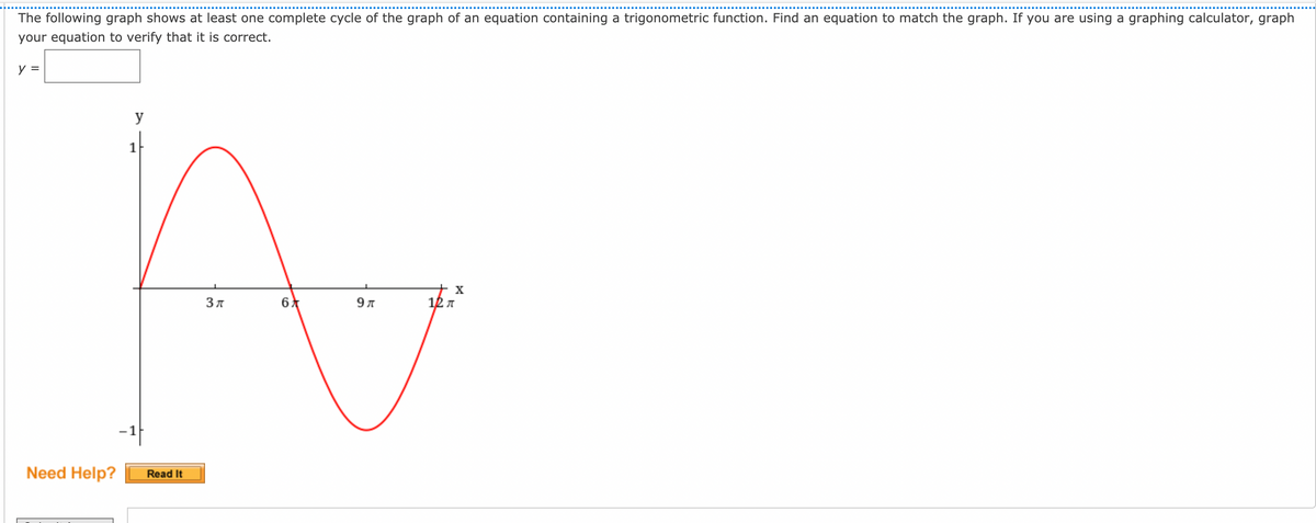 The following graph shows at least one complete cycle of the graph of an equation containing a trigonometric function. Find an equation to match the graph. If you are using a graphing calculator, graph
your equation to verify that it is correct.
y =
y
1
9л
12 A
Need Help?
Read It
