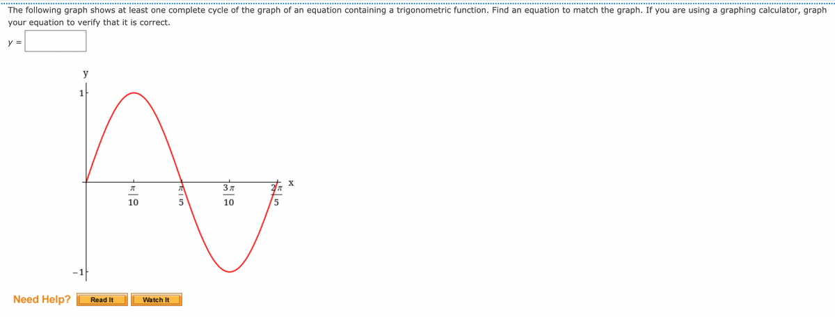 The following graph shows at least one complete cycle of the graph of an equation containing a trigonometric function. Find an equation to match the graph. If you are using a graphing calculator, graph
your equation to verify that it is correct.
y =
y
1
X
10
5
10
-1
Need Help?
Watch It
Read It
に|5
