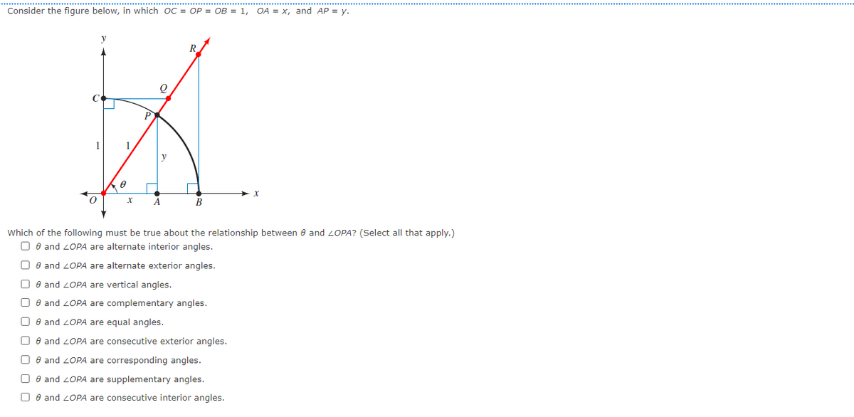 Consider the figure below, in which oC = OP = OB = 1,
OA = x, and AP = y.
R
P
1
y
A
B
Which of the following must be true about the relationship between e and 2OPA? (Select all that apply.)
O e and 2OPA are alternate interior angles.
O e and 20PA are alternate exterior angles.
O e and 2OPA are vertical angles.
O e and 2OPA are complementary angles.
O e and 2OPA are equal angles.
O e and 2OPA are consecutive exterior angles.
O e and 2OPA are corresponding angles.
O e and 2OPA are supplementary angles.
O e and 2OPA are consecutive interior angles.
