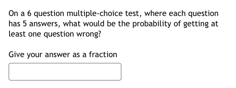 On a 6 question multiple-choice test, where each question
has 5 answers, what would be the probability of getting at
least one question wrong?
Give your answer as a fraction
