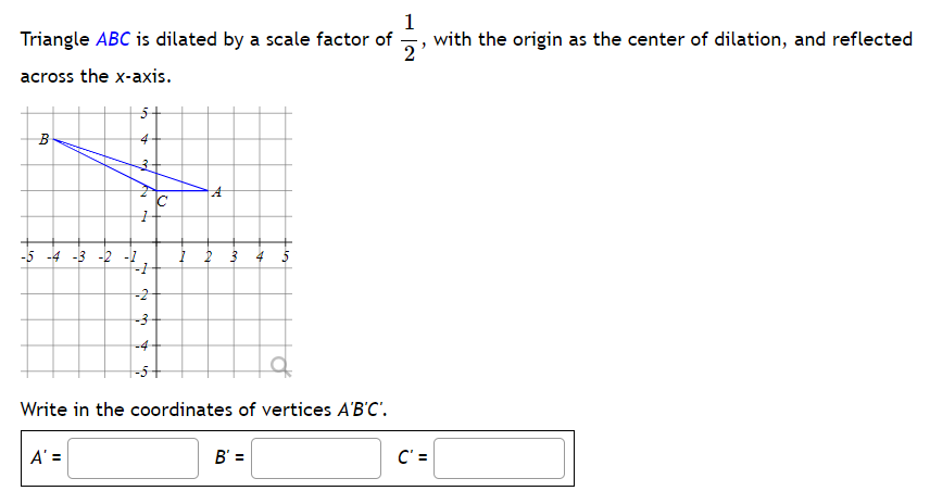 1
Triangle ABC is dilated by a scale factor of
with the origin as the center of dilation, and reflected
2
across the x-axis.
B
4
-5 -4 -3 -2 -1
4
Write in the coordinates of vertices A'B'C'.
A' =
B' =
-2
N
-3
V
с
A
C' =