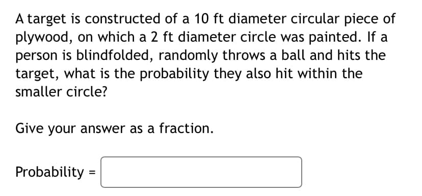 A target is constructed of a 10 ft diameter circular piece of
plywood, on which a 2 ft diameter circle was painted. If a
person is blindfolded, randomly throws a ball and hits the
target, what is the probability they also hit within the
smaller circle?
Give your answer as a fraction.
Probability =
