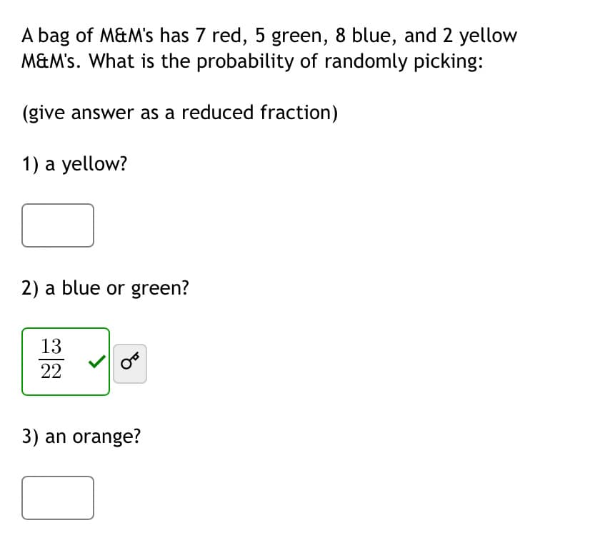 A bag of M&M's has 7 red, 5 green, 8 blue, and 2 yellow
M&M's. What is the probability of randomly picking:
(give answer as a reduced fraction)
1) a yellow?
2) a blue or green?
13
22
3) an orange?
