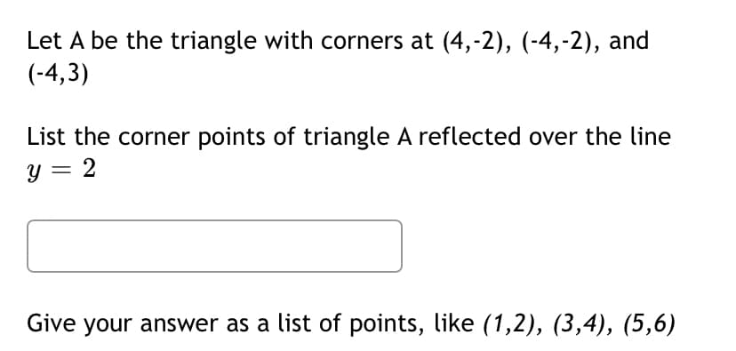 Let A be the triangle with corners at (4,-2), (-4,-2), and
(-4,3)
List the corner points of triangle A reflected over the line
y = 2
Give your answer as a list of points, like (1,2), (3,4), (5,6)