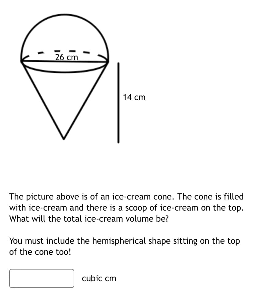 1
26 cm
I
14 cm
The picture above is of an ice-cream cone. The cone is filled
with ice-cream and there is a scoop of ice-cream on the top.
What will the total ice-cream volume be?
You must include the hemispherical shape sitting on the top
of the cone too!
cubic cm
