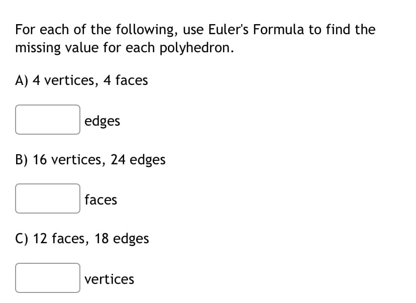 For each of the following, use Euler's Formula to find the
missing value for each polyhedron.
A) 4 vertices, 4 faces
edges
B) 16 vertices, 24 edges
faces
C) 12 faces, 18 edges
vertices
